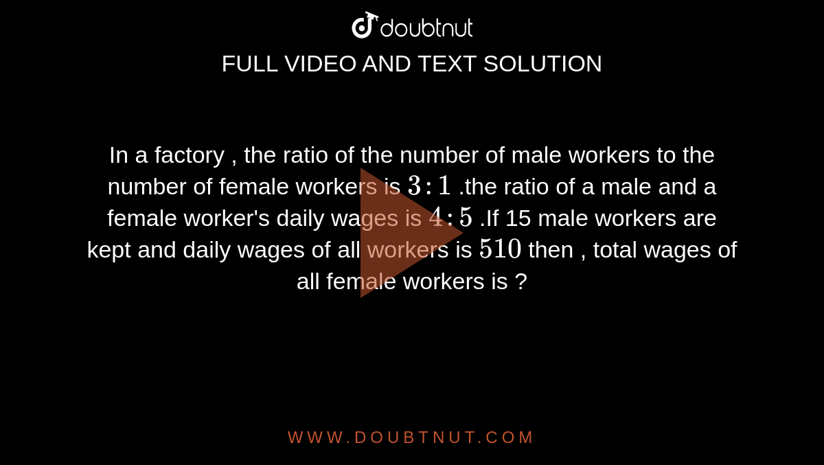 In a factory , the ratio of the number of male workers to the number of female workers is `3:1` .the ratio of a male and a female worker's daily wages is `4:5` .If 15 male workers are kept and daily wages of all workers is `510` then , total wages of all female workers is ? 