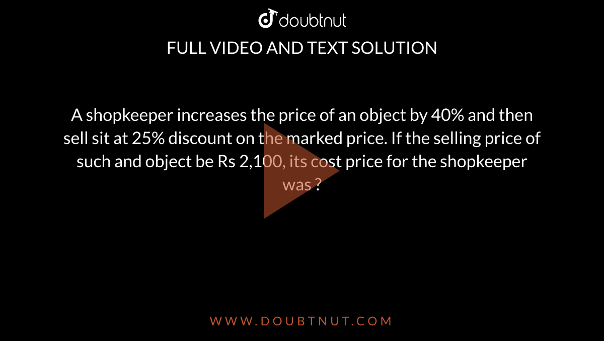 A shopkeeper increases the price of an object by 40% and then sell sit at 25% discount on the marked price. If the selling price of such and object be Rs 2,100, its cost price for the shopkeeper was ?