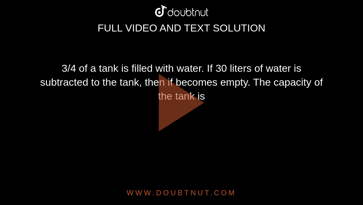3/4 of a tank is filled with water. If 30 liters of water is subtracted to the tank, then if becomes empty. The capacity of the tank is 