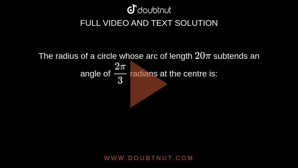 The radius of a circle whose arc of length `20pi` subtends an angle of `(2pi)/3` radians at the centre is: