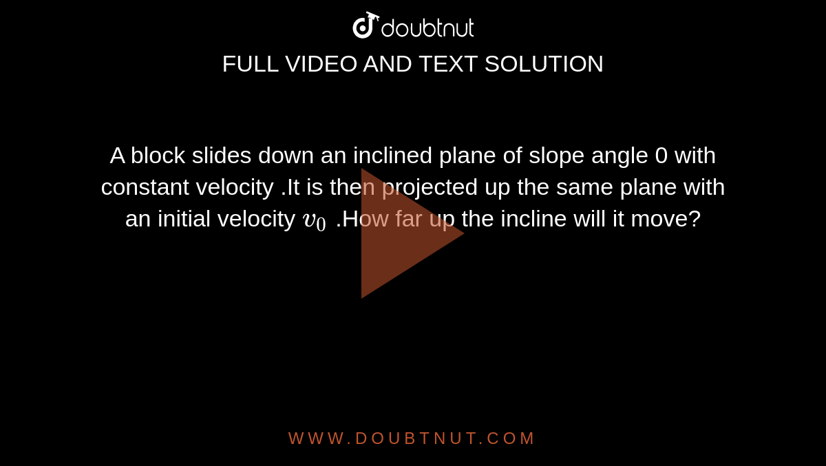 A block slides down an inclined plane of slope angle 0 with constant velocity .It is then projected up the same plane with an initial velocity `v_0` .How far up the incline will it move?