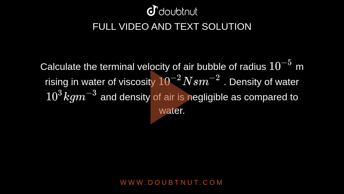 Calculate the terminal velocity of air bubble of radius `10^-5` m rising in water of viscosity `10^-2 Nsm^-2` . Density of water `10^3 kg m^-3` and density of air is negligible as compared to water.