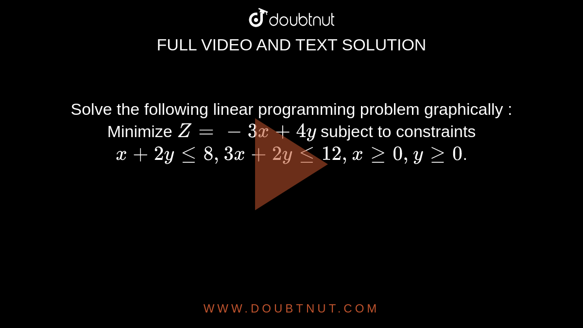 Solve the following linear programming problem graphically : Minimize `Z = - 3x + 4y` subject to constraints `x + 2y le 8, 3x + 2y le 12, x ge 0, y ge 0`.