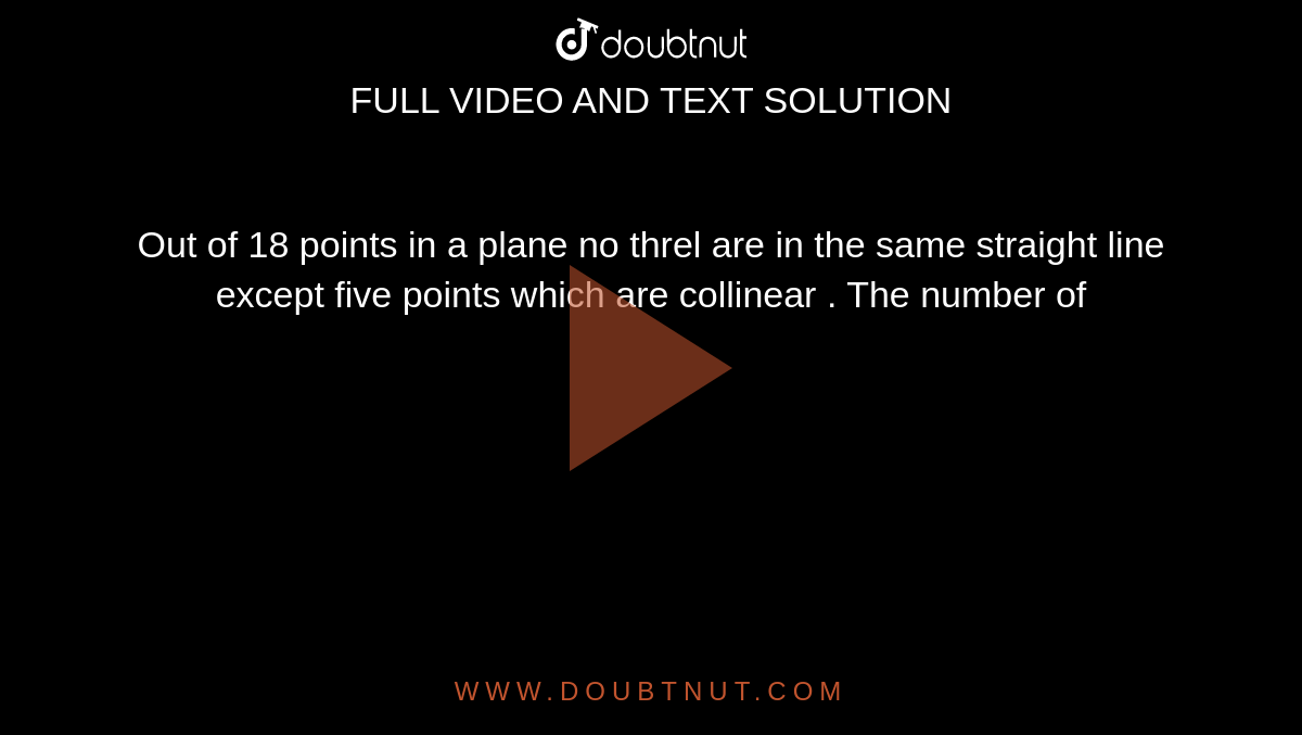 Out of 18 points in a plane no three are in the same straight line except five points which are collinear . The number of 