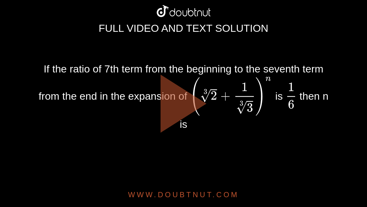 If the ratio of 7th term from the beginning to the  seventh term from the end in the expansion of  `(root(3)(2)+(1)/(root(3)(3)))^(n)` is `(1)/(6)` then n is 