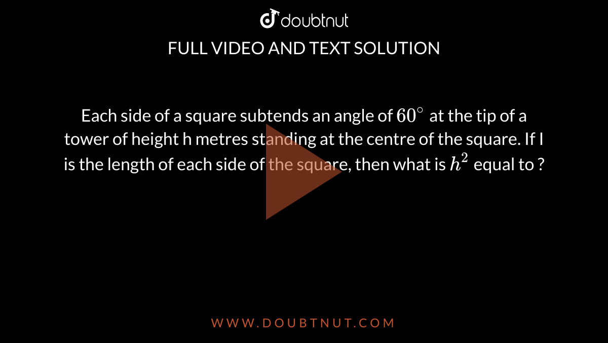 Each side of a square subtends an angle of `60^(@)` at the tip of a tower of height h metres standing at the centre of the square. If I is the length of each side of the square, then what is `h^(2)` equal to ?