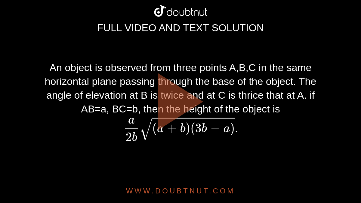 An object is observed from three points A,B,C in the same horizontal plane passing through the base of the object. The angle of elevation at B is twice and at C is thrice that at A. if AB=a, BC=b, then the height of the object is `(a)/(2b)sqrt((a+b)(3b-a))`.