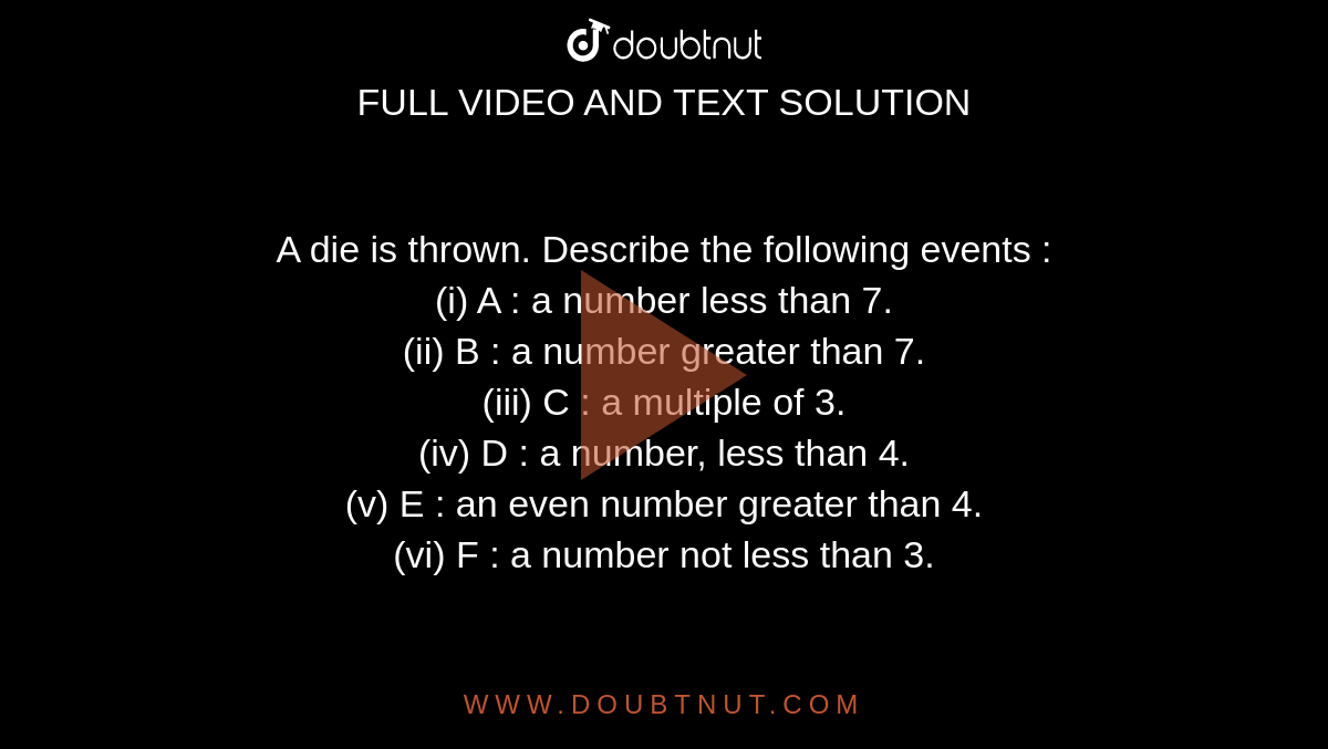 A die is thrown. Describe the following events :  <br> (i) A : a number less than 7.  <br> (ii) B : a number greater than 7. <br>  (iii) C : a multiple of 3.  <br> (iv) D : a number, less than 4. <br>  (v) E : an even number greater than 4. <br> (vi) F : a number not less than 3. 