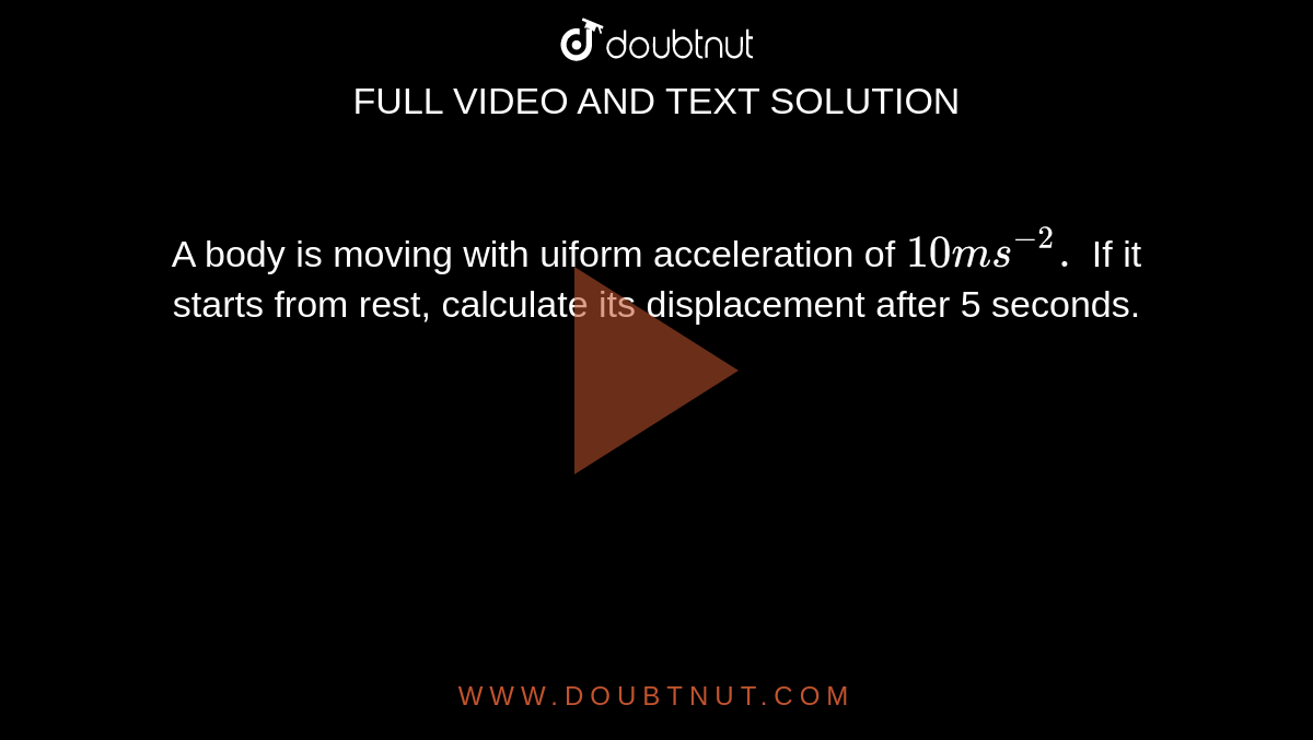 A body is moving with uiform acceleration of `10 ms ^(-2).` If it starts from rest, calculate its displacement after 5 seconds. 