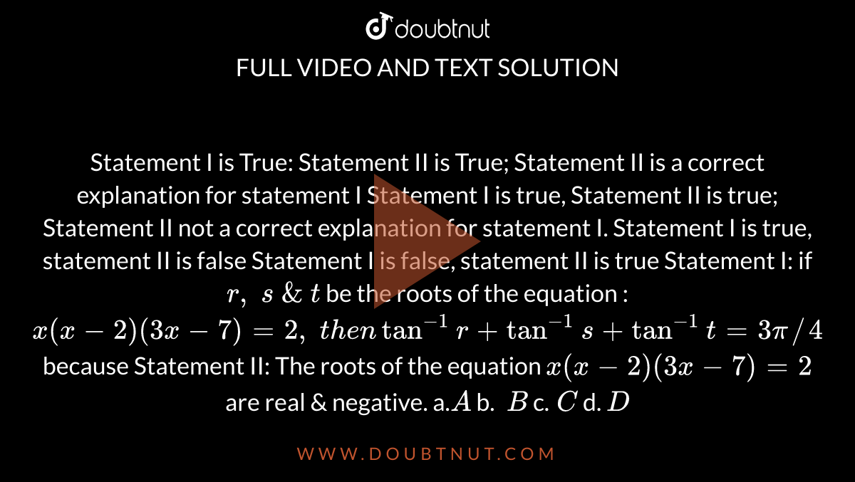 Statement I is True: Statement II is True; Statement II is a correct
  explanation for statement I
Statement I is true, Statement II is true; Statement II not a correct
  explanation for statement I.
Statement I is true, statement II is false
Statement I is false, statement II is true
Statement I: if
  `r ,\ s\ &\ t`
be the roots
  of the equation : `x(x-2)(3x-7)=2,\ t h e ntan^(-1)r+tan^(-1)s+tan^(-1)t=3pi//4`
because
Statement II: The roots of the equation `x(x-2)(3x-7)=2`
are real & negative.
a.`A`
b. `\ B`
c.`\ C`
d. `D`