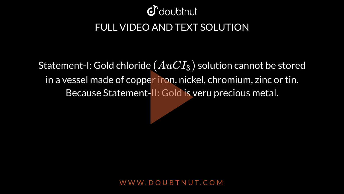 Statement-I: Gold chloride `(AuCI_(3))` solution cannot be stored in a vessel made of copper iron, nickel, chromium, zinc or tin. <br> Because Statement-II: Gold is veru precious metal.