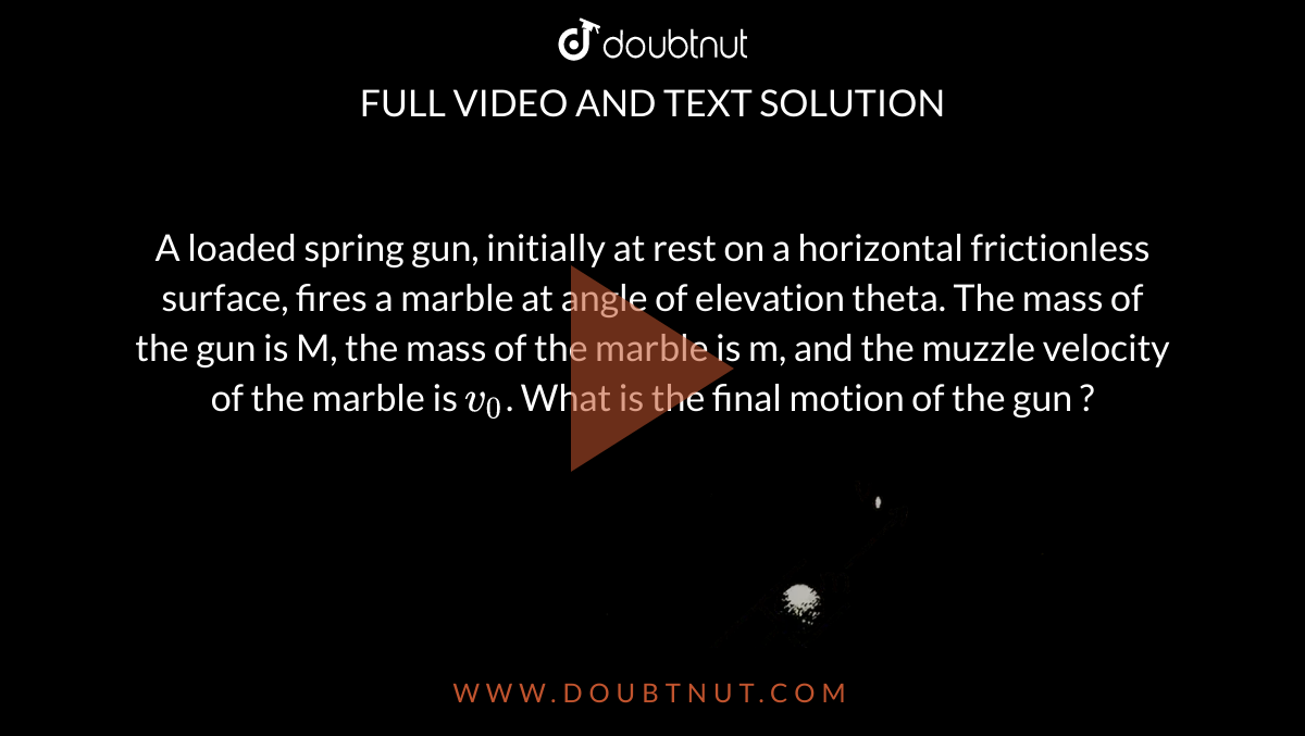 A loaded spring gun, initially at rest on a horizontal frictionless surface, fires a marble at angle of elevation theta. The mass of the gun is M, the mass of the marble is m, and the muzzle velocity of the marble is `v_0`. What is the final motion of the gun ? <br> <img src="https://d10lpgp6xz60nq.cloudfront.net/physics_images/ALN_PHY_C05_S01_014_Q01.png" width="80%">