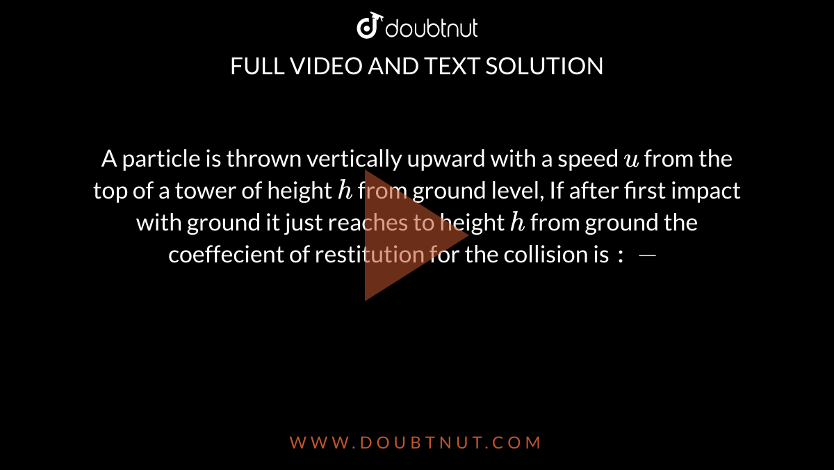 A particle is thrown vertically upward with a speed `u` from the top of a tower of height `h` from ground level, If after first impact with ground it just reaches to height `h` from ground the coeffecient of restitution for the collision is `:-`
