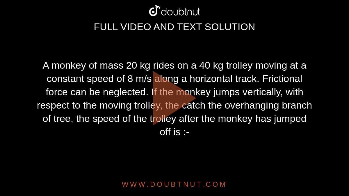 A monkey of mass 20 kg rides on a 40 kg trolley moving at a constant speed of 8 m/s along a horizontal track. Frictional force can be neglected. If the monkey jumps vertically, with respect to the moving trolley, the catch the overhanging branch of tree, the speed of the trolley after the monkey has jumped off is :-