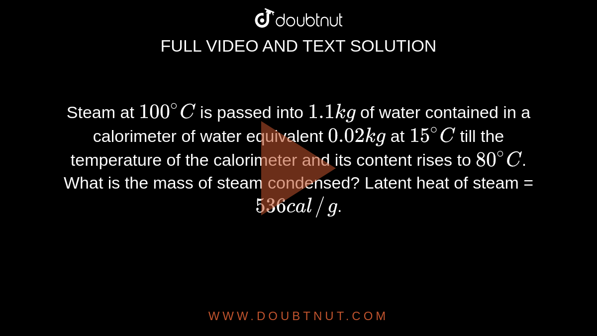 Steam at `100^(@)C` is passed into `1.1 kg` of water contained in a calorimeter of water equivalent `0.02kg` at `15^(@)C` till the temperature of the calorimeter and its content rises to `80^(@)C`. What is the mass of steam condensed? Latent heat of steam = `536 cal//g`.