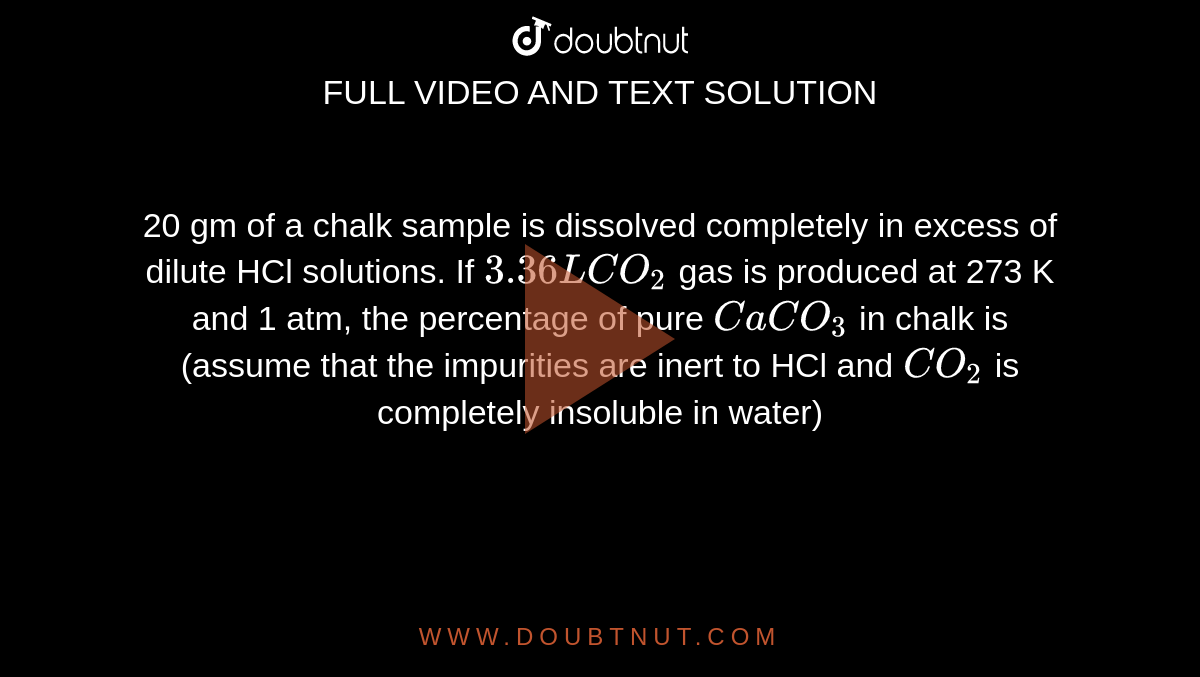20 gm of a chalk sample is dissolved completely in excess of dilute HCl solutions. If `3.36 L CO_(2)` gas is produced at 273 K and 1 atm, the percentage of pure `CaCO_(3)` in chalk is (assume that the impurities are inert to HCl and `CO_(2)` is completely insoluble in water)