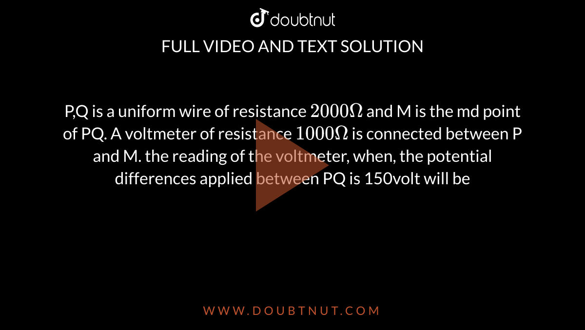 P,Q is a uniform wire of resistance `2000Omega` and M is the md point of PQ. A voltmeter of resistance `1000Omega` is connected between P and M. the reading of the voltmeter, when, the potential differences applied between PQ is 150volt will be <br> <img src="https://d10lpgp6xz60nq.cloudfront.net/physics_images/ALN_PHY_C05_E01_260_Q01.png" width="80%">