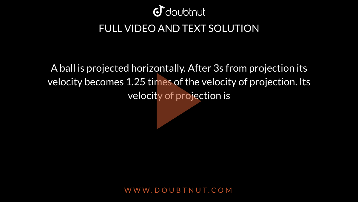 A ball is projected horizontally. After 3s from projection its velocity becomes 1.25 times of the velocity of projection. Its velocity of projection is