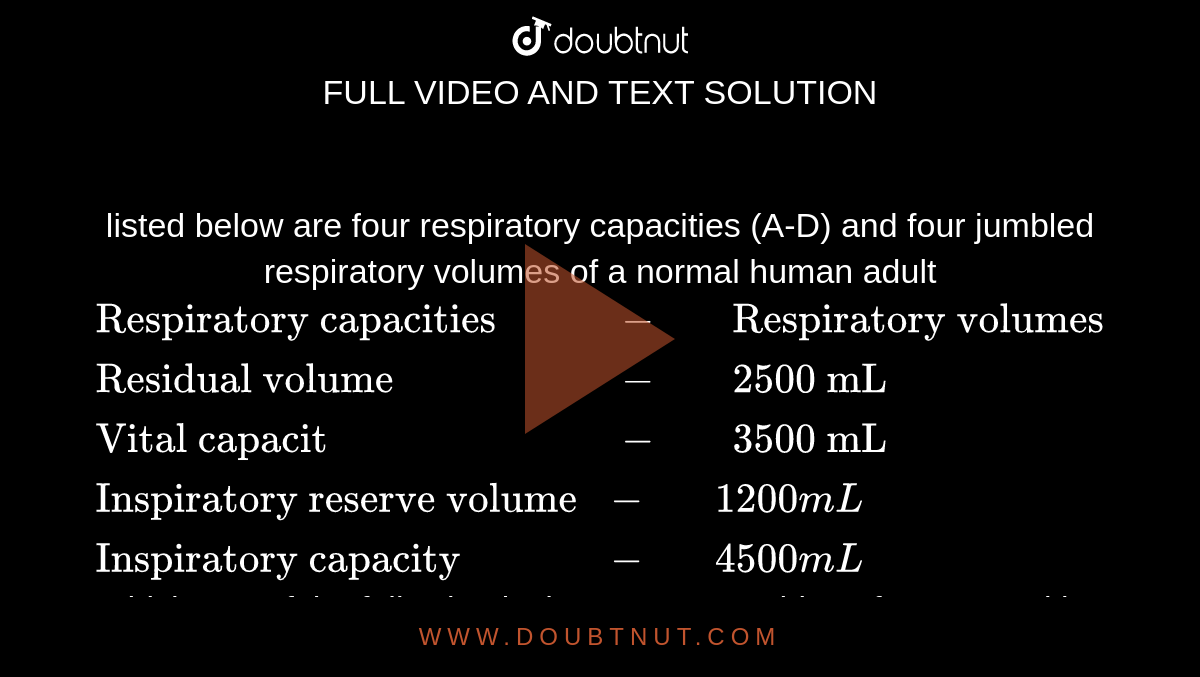 listed below are four respiratory capacities (A-D) and four jumbled respiratory volumes of a normal human adult  <br> `{:("Respiratory capacities" , - "   " "Respiratory volumes"),("Residual volume", -"   " "2500 mL"),("Vital capacit",- "   ""3500 mL"),("Inspiratory reserve volume",-"   "1200 mL),("Inspiratory capacity", -"   " 4500mL):}` <br> Which one of the following is the correct matching of two capacities and volumes 