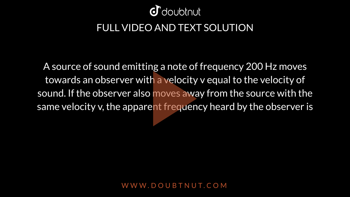  A source of sound emitting a note of frequency 200 Hz moves towards an observer with a velocity v equal to the velocity of sound. If the observer also moves away from the source with the same velocity v, the apparent frequency heard by the observer is 