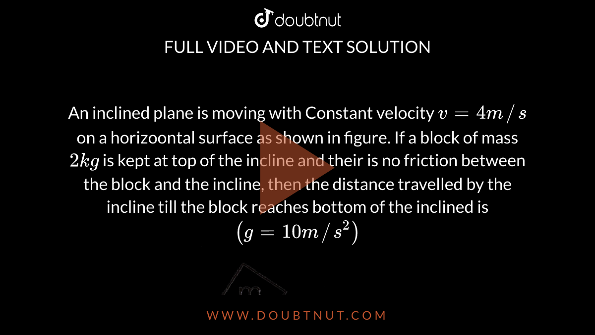 An inclined plane is moving with Constant velocity `v = 4 m//s` on a horizoontal surface as shown in figure. If a block of mass `2 kg` is kept at top of the incline and their is no friction between the block and the incline, then the distance travelled by the incline till the block reaches bottom of the inclined is `(g = 10 m//s^(2))` <br> <img src="https://d10lpgp6xz60nq.cloudfront.net/physics_images/FIT_JEE_FT_I_P4_E01_206_Q01.png" width="80%">