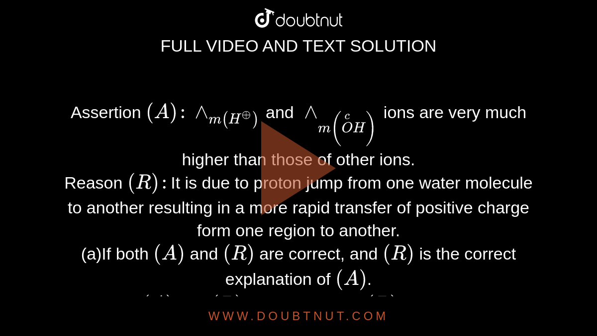 Assertion `(A): wedge_(m(H^(o+)))` and `wedge_(m(overset(c)(O)H))` ions are very much higher than those of other ions. <br> Reason `(R): `It is due to proton jump from one water molecule to another resulting in a more rapid transfer of positive charge form one region to another. 
<br>(a)If both `(A)` and `(R)` are correct, and `(R)` is  the correct explanation of `(A)`.
<br>(b)If both `(A)` and `(R)` are correct, but `(R)` is not the correct explanation of `(A)`.
<br>(c)If `(A)` is correct, but `(R)`  is incorrect.
<br>(d)If `(A)`  is incorrect, `(R)` is correct.