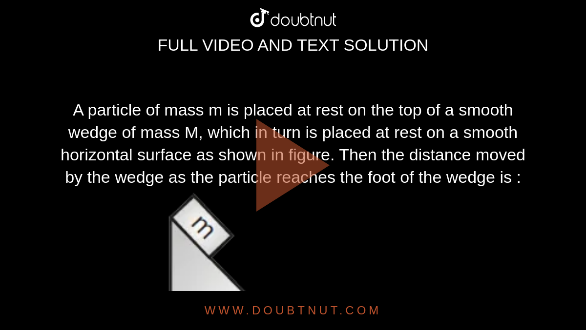A particle of mass m is placed at rest on the top of a smooth wedge of mass M, which in turn is placed at rest on a smooth horizontal surface as shown in figure. Then the distance moved by the wedge as the particle reaches the foot of the wedge is : <br> <img src="https://d10lpgp6xz60nq.cloudfront.net/physics_images/MOT_CON_JEE_PHY_C09_SLV_019_Q01.png" width="80%">