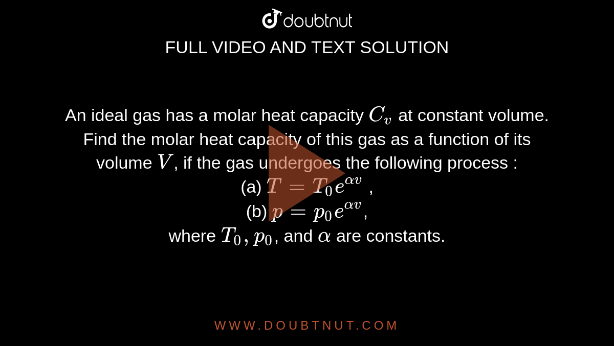An ideal gas has a molar heat capacity `C_v` at constant volume. Find the molar heat capacity of this gas as a function of its volume `V`, if the gas undergoes the following process : <br> (a) `T = T_0 e^(alpha v)` , <br> (b) `p = p_0 e^(alpha v)`, <br> where `T_0, p_0`, and `alpha` are constants.