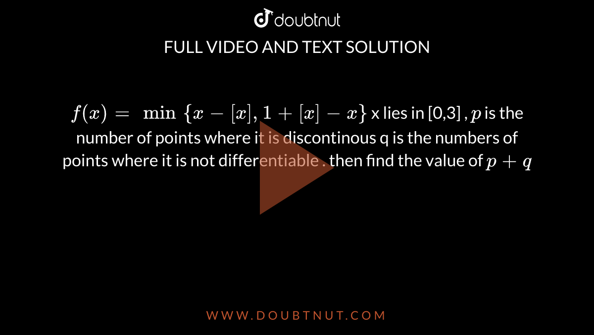 `f(x)=min{x-[x] ,1+[x] -x}` x lies in [0,3]   , `p` is the number of points where it is discontinous q is the numbers of points where it is not differentiable . then find the value of `p+q`