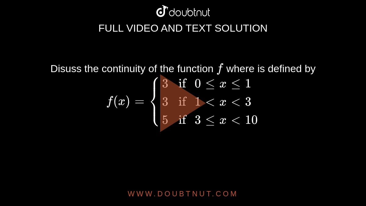 Disuss the continuity of the function `f` where is defined by <br> `f(x) = {{:(3,"if " 0 le x le 1),(3, "if " 1 lt x lt 3),(5, "if " 3 le x lt 10):}` 
