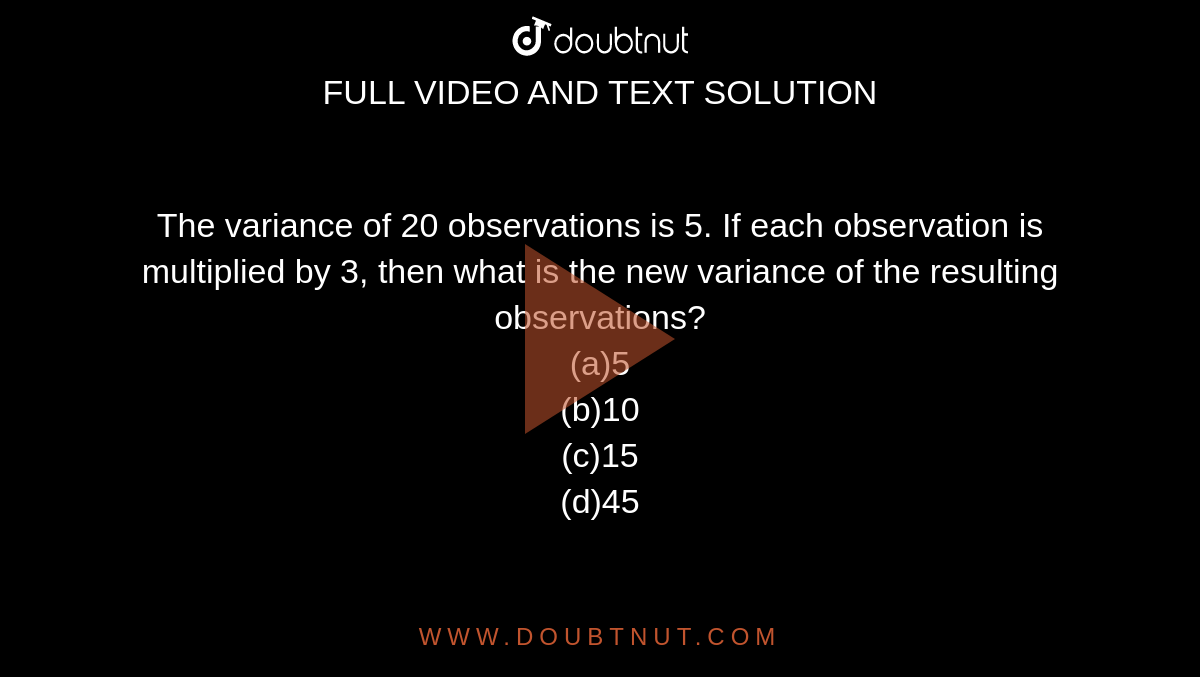 The variance of 20 observations is 5. If each observation is multiplied by 3, then what is the new variance of the resulting observations?<br>
(a)5<br>
(b)10<br>
(c)15<br>
(d)45