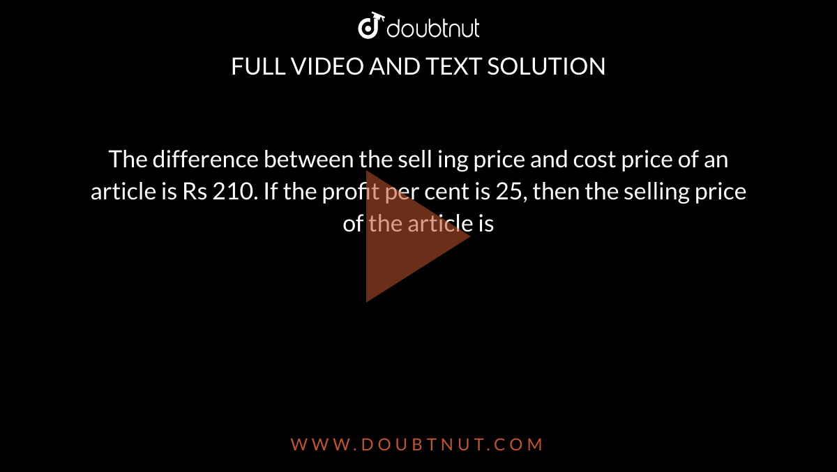 The difference between the sell ing price and cost price of an article is Rs 210. If the profit per cent is 25, then the selling price of the article is