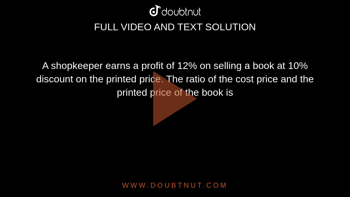 A shopkeeper earns a profit of 12% on selling a book at 10% discount on the printed price. The ratio of the cost price and the printed price of the book is 