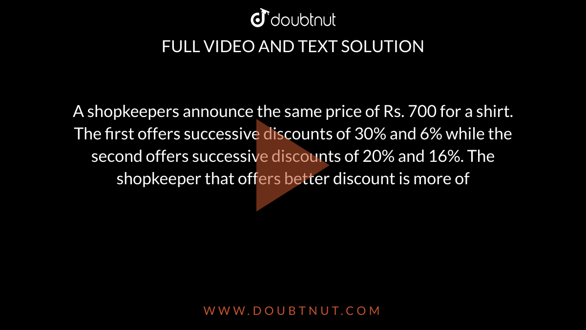 A shopkeepers announce the same price of Rs. 700 for a shirt. The first offers successive discounts of 30% and 6% while the second offers successive discounts of 20% and 16%. The shopkeeper that offers better discount is more of 