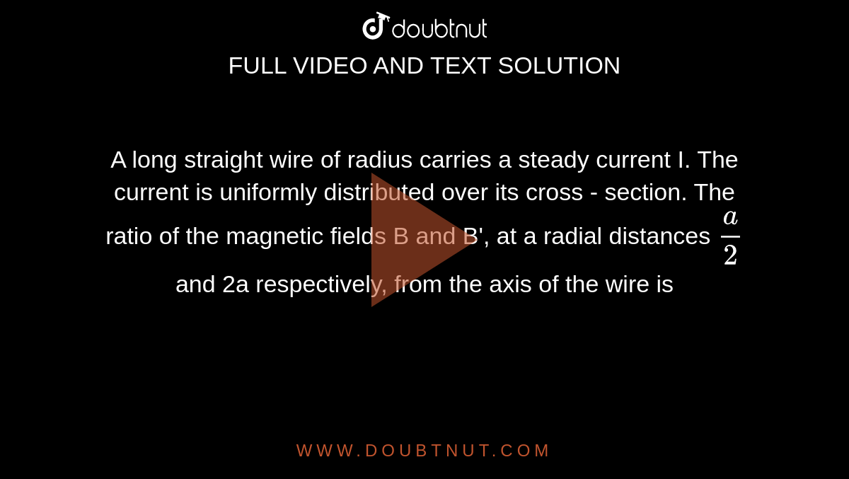 A long straight wire of radius carries a steady current I. The current is uniformly distributed over its cross - section. The ratio of the magnetic fields B and B', at a radial distances `a/2` and 2a respectively, from the axis of the wire is