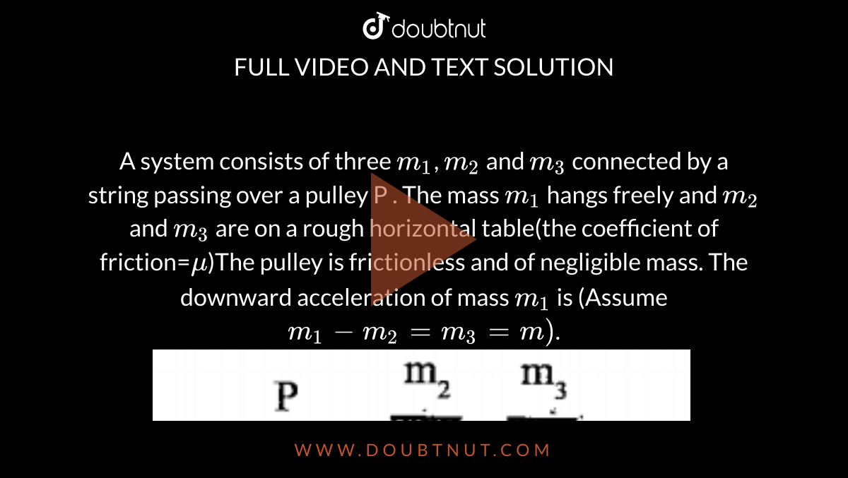 A system consists of three  `m_1`, `m_2` and `m_3`  connected by a string passing  over  a pulley P  . The mass `m_1` hangs freely and `m_2` and `m_3` are on a rough horizontal table(the coefficient of friction=`mu`)The pulley is frictionless and of negligible mass. The downward acceleration of mass `m_1` is (Assume `m_1 - m_2 = m_3=m)`. <br><img src="https://doubtnut-static.s.llnwi.net/static/physics_images/SAR_NAR_PHY_NEE_XI_C03_S01_011_Q01.png" width="80%">.