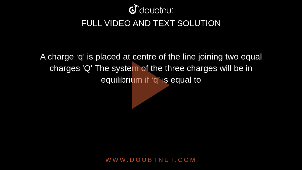 A charge ‘q’ is placed at  centre of the  line joining two equal charges 'Q' The system of the three charges will be in equilibrium if ‘q’ is equal to
