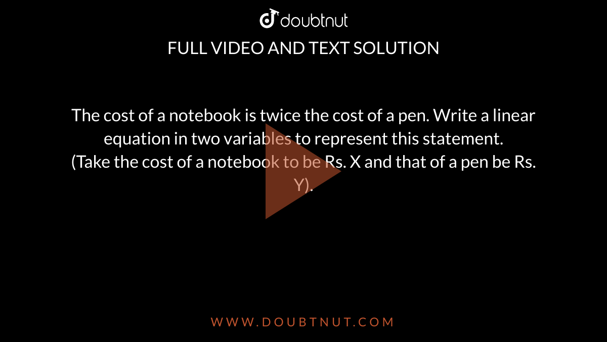 The cost of a notebook is twice the cost of a pen. Write a linear equation in two variables to represent this statement. <br> (Take the cost of a notebook to be Rs. X and that of a pen be Rs. Y). 