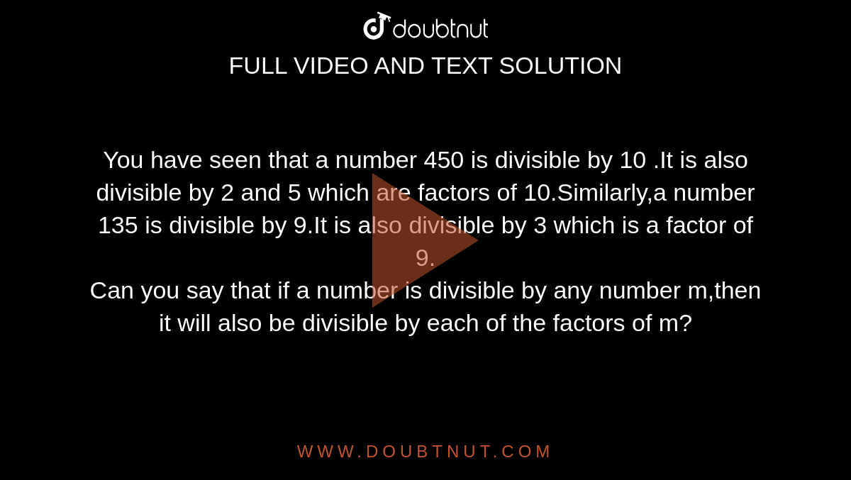 You have seen that a number 450 is divisible by 10 .It is also divisible by 2 and 5 which are factors of 10.Similarly,a  number 135 is divisible by 9.It is also divisible by 3 which is a factor of 9.<br>Can you say that if a number is divisible by any number m,then it will also be divisible by each of the factors of m?