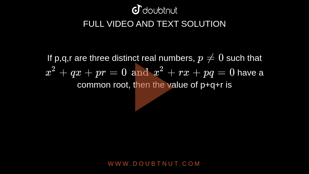 If p,q,r are three distinct real numbers, `p ne 0` such that `x^(2)+qx +pr =0 and x^(2)+rx +pq =0` have a common root, then the value of p+q+r is 