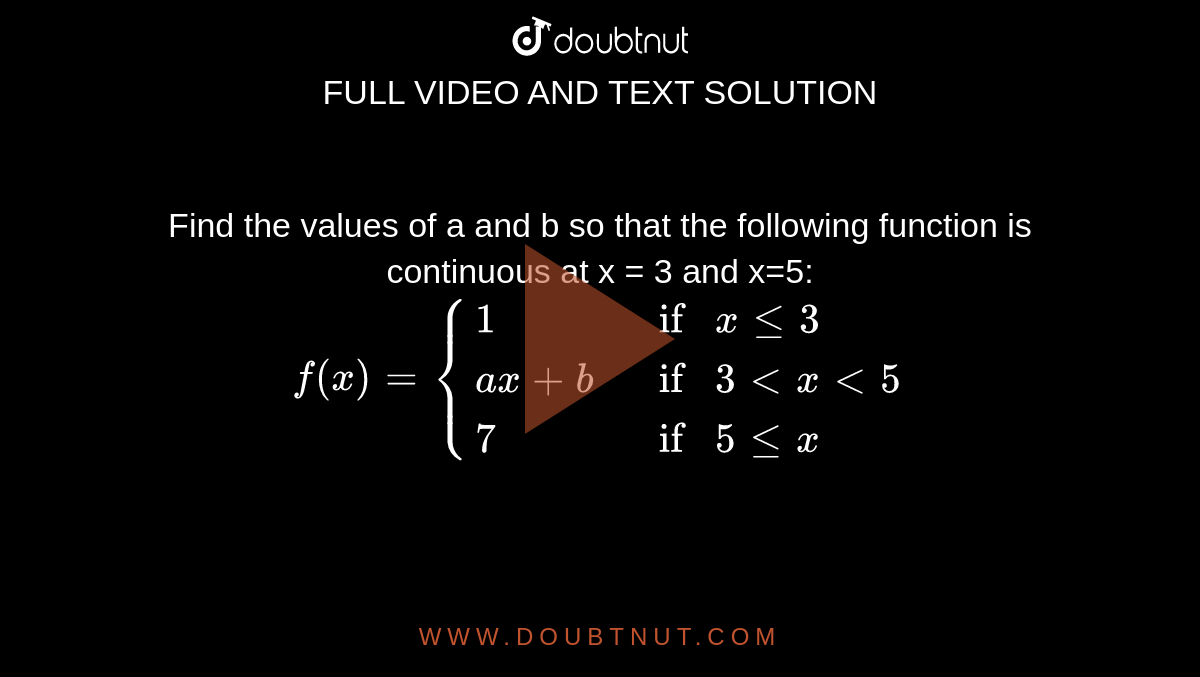 Find the values of a and b so that the following function is continuous at x = 3 and x=5: <br> `f(x) = {:{(1, if xle3),(ax+b,if  3< x <5),(7, if 5lex):}`