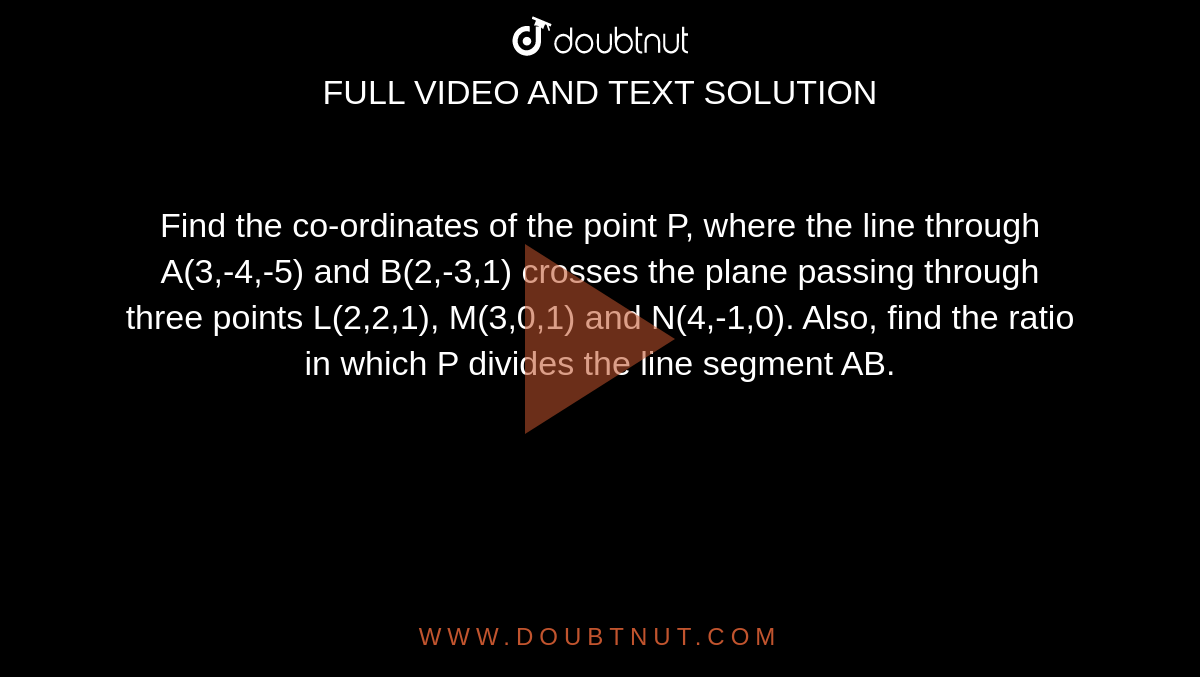 Find the co-ordinates of the point P, where the line through A(3,-4,-5) and B(2,-3,1) crosses the plane passing through three points L(2,2,1), M(3,0,1) and N(4,-1,0). Also, find the ratio in which P divides the line segment AB.