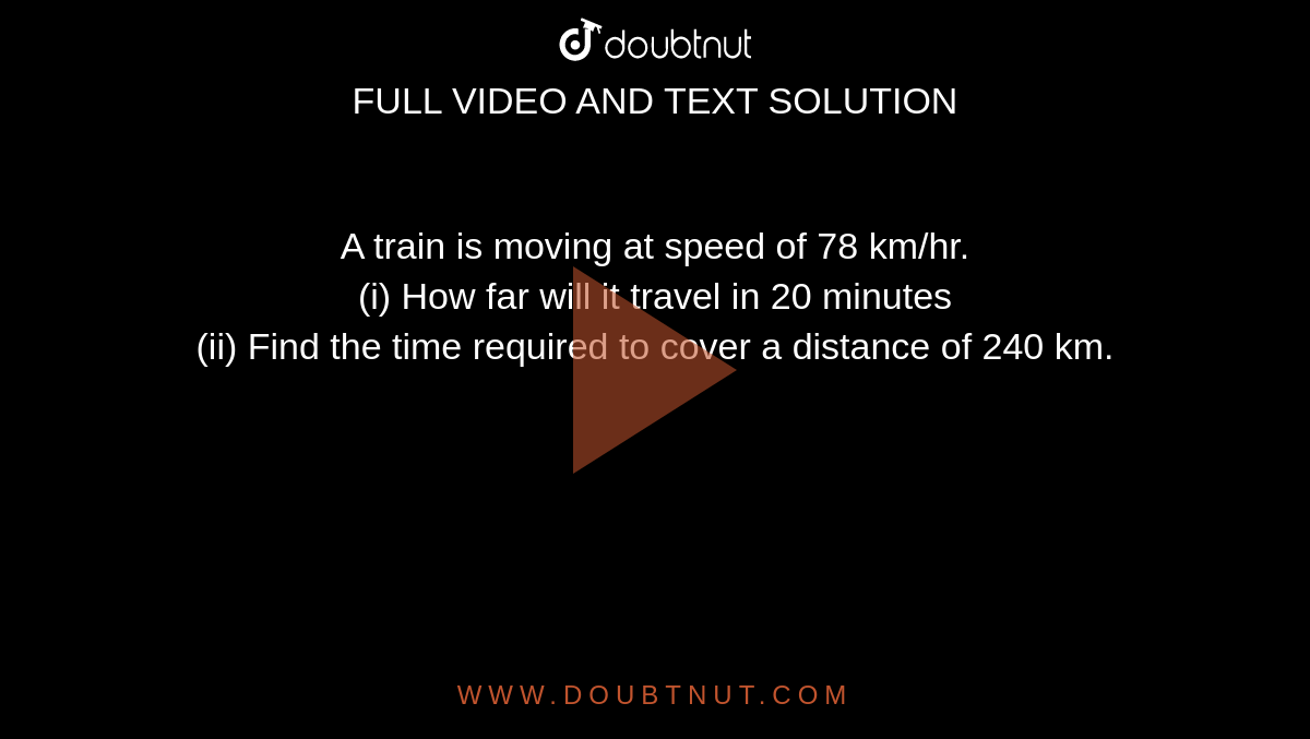 A train is moving at speed of 78 km/hr. <br> (i) How far will it travel in 20 minutes <br> (ii) Find the time required to cover a distance of 240 km. 