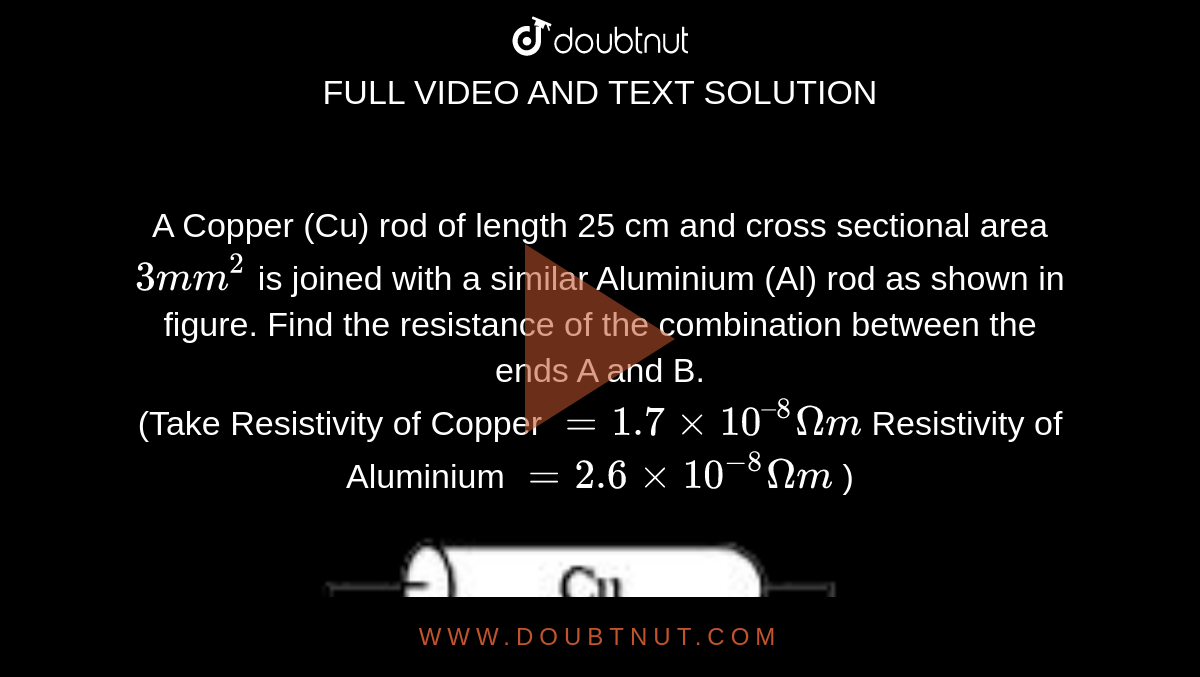 A Copper (Cu) rod of length 25 cm and cross sectional area `3 mm^(2)`  is joined with a similar Aluminium (Al) rod as shown in figure. Find the resistance of the combination between the ends A and B. <br> (Take Resistivity of Copper `= 1.7 xx 10^(–8)Omegam` Resistivity of Aluminium `= 2.6 xx 10^(-8)Omegam` ) <br> <img src="https://doubtnut-static.s.llnwi.net/static/physics_images/JM_21_S2_20210722_PHY_02_Q01.png" width="80%">