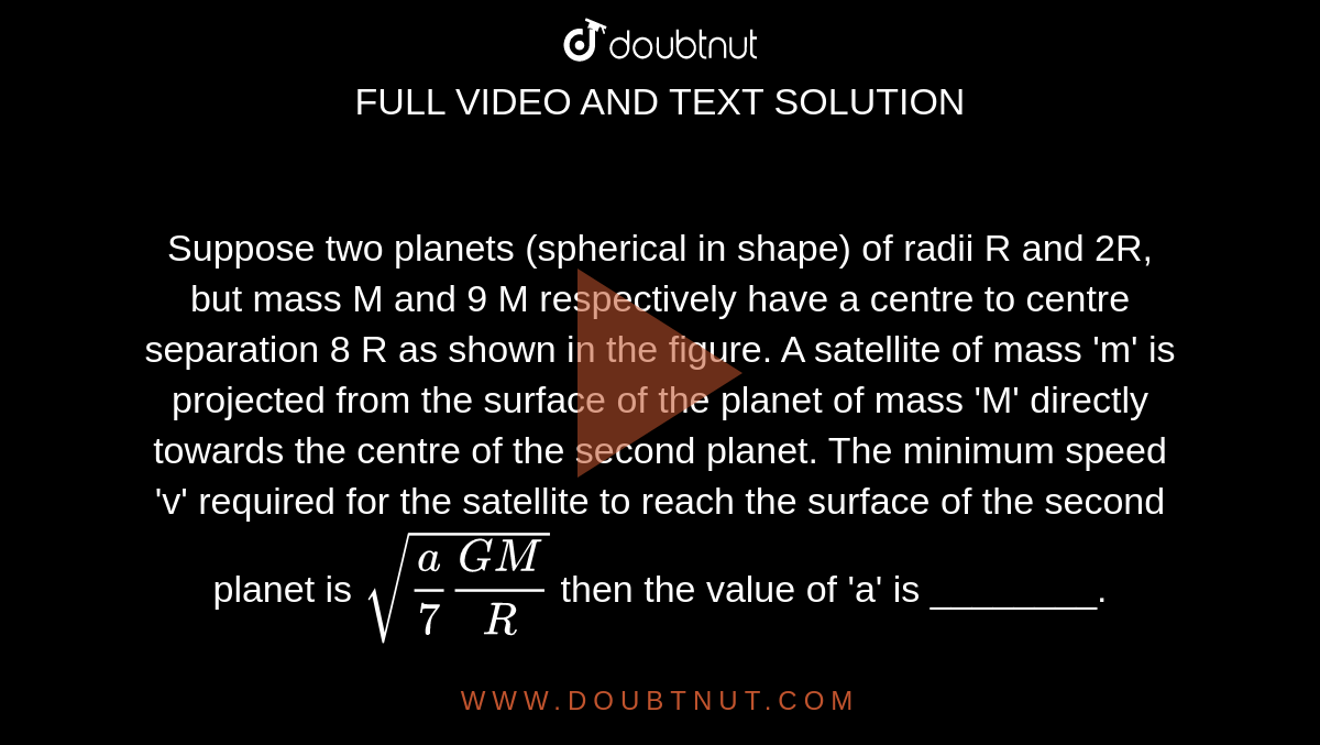 Suppose two planets (spherical in shape) of radii R  and 2R, but mass M and 9 M respectively have a  centre to centre separation 8 R as shown in the  figure. A satellite of mass 'm' is projected from the  surface of the planet of mass 'M' directly towards  the centre of the second planet. The minimum  speed 'v' required for the satellite to reach the  surface of the second planet is `sqrt((a)/(7) (GM)/(R ))`  then the  value of 'a' is ________.    <br>  [Given : The two planets are fixed in their  position]   <br> <img src="https://doubtnut-static.s.llnwi.net/static/physics_images/JM_21_S1_20210727_PHY_22_Q01.png" width="80%"> 