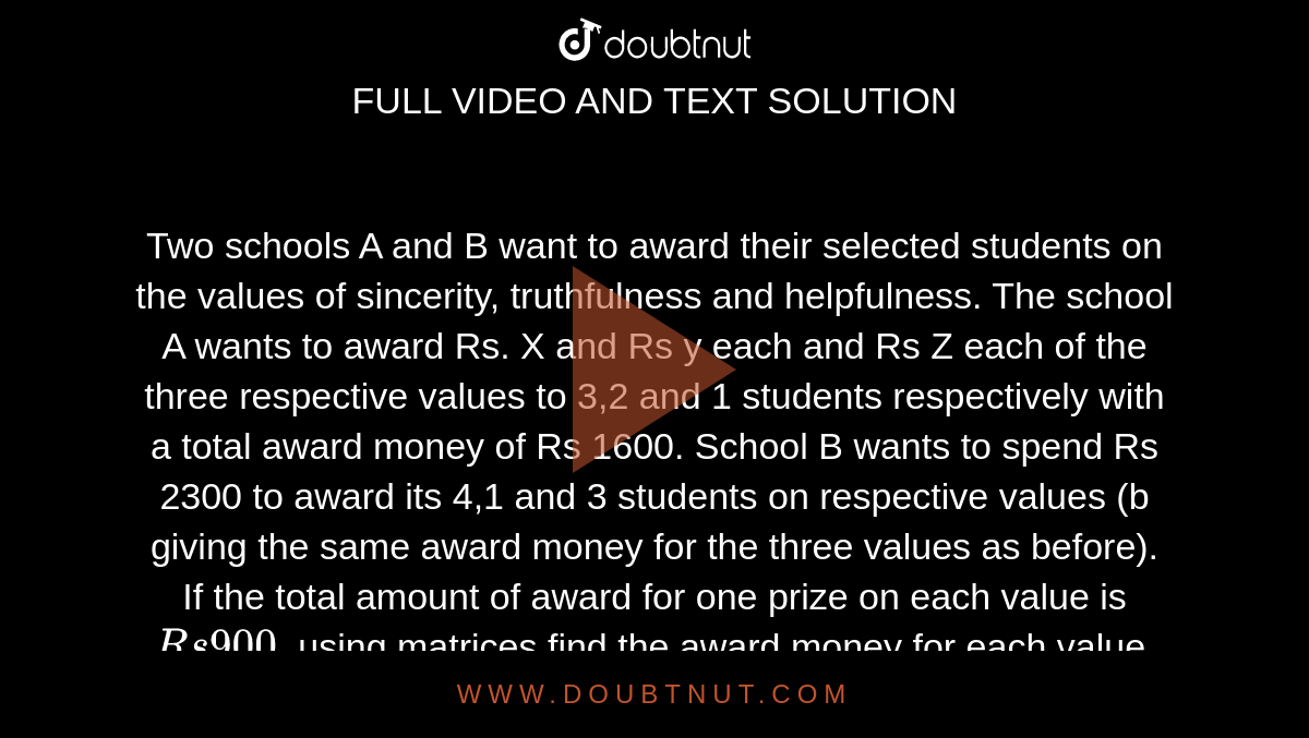 Two schools A and B want to award their selected students on the values of sincerity, truthfulness and helpfulness. The school A wants to award Rs. X and Rs y each and Rs Z each of the three respective values to 3,2 and 1 students respectively with a total award money of Rs 1600. School B wants to spend Rs 2300 to award its 4,1 and 3 students on respective values (b giving the same award money for the three values as before). If the total amount of award for one prize on each value is `Rs 900`, using matrices find the award money for each value. Apart from these three values, suggest one more value which should be considered for award.