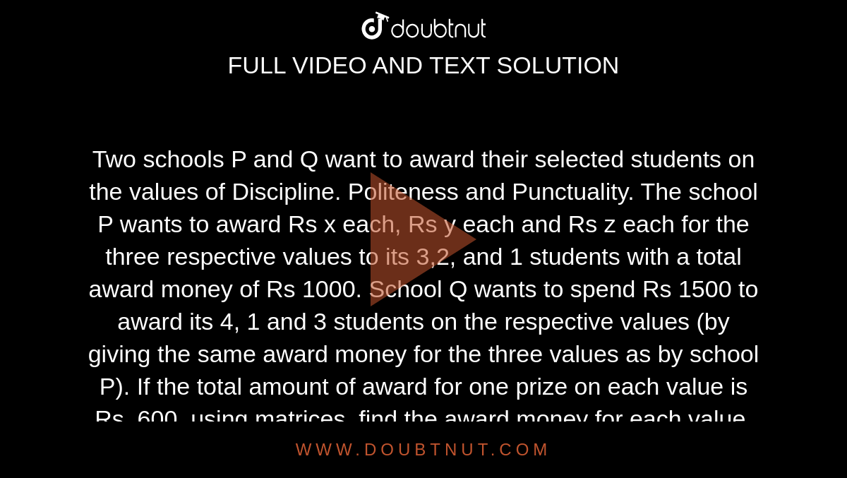 Two schools P and Q want to award their selected students on the values of Discipline. Politeness and Punctuality. The school P wants to award Rs x each, Rs y each and Rs z each for the three respective values to its 3,2, and 1 students with a total award money of Rs 1000. School Q wants to spend Rs 1500 to award its 4, 1 and 3 students on the respective values (by giving the same award money for the three values as by school P). If the total amount of award for one prize on each value is Rs. 600. using matrices, find the award money for each value. Apart from above three values, suggest one value of awards.