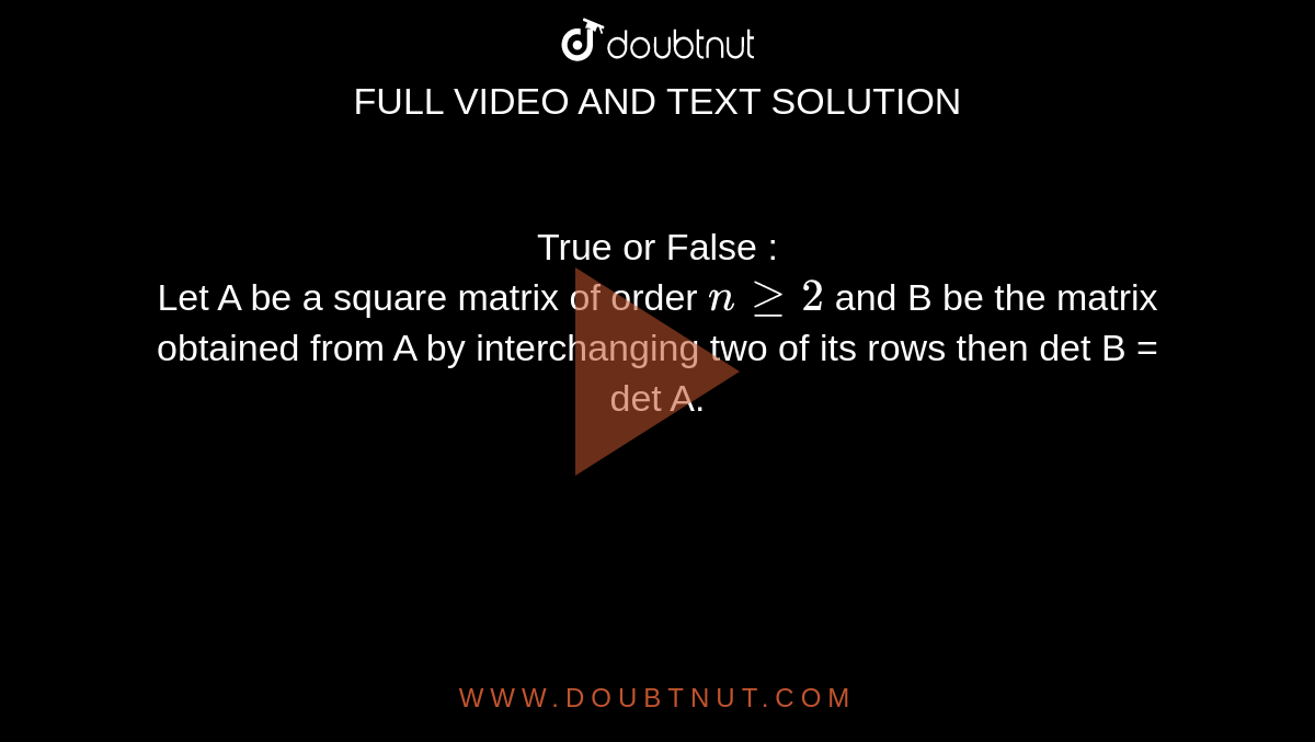 True or False : <br> Let A be a square matrix of order `nge2` and B be the matrix obtained from A by interchanging two of its rows then det B = det A.