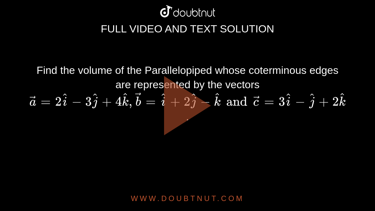 Find the volume of the Parallelopiped whose coterminous edges are represented by the vectors
`vec a = 2 hat i- 3 hat j + 4 hat k, vec b= hat i +2 hat j- hat k and vec c = 3 hat i -hat j +2 hat k`.