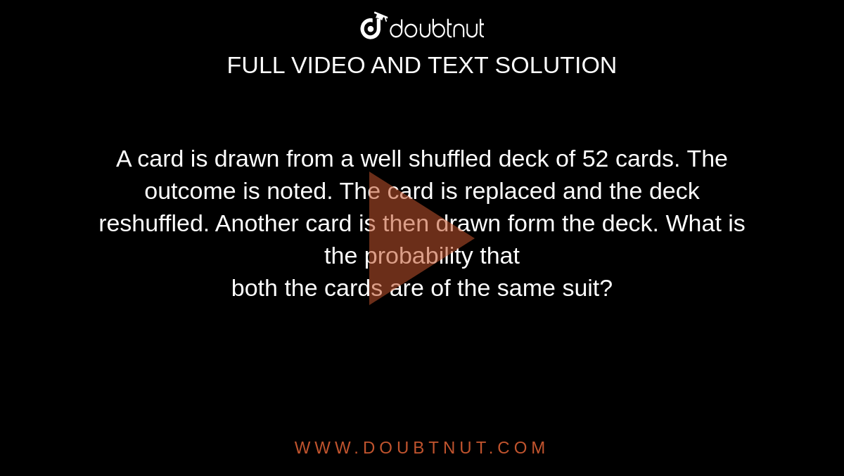 A card is drawn from a well shuffled deck of 52 cards. The outcome is noted. The card is replaced and the deck reshuffled. Another card is then drawn form the deck. What is the probability that<br>both the cards are of the same suit?